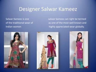 Designer Salwar Kameez
Salwar Kameez is one         salwar kameez can right be termed
of the traditional wear of   as one of the most well known and
Indian women                  highly appreciated wear globally.
 