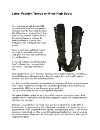 Latest Fashion Trends on Knee High Boots



Were you confused with how the OTK
boots kicked into our lives just recently?
(It means Over-the-Knee boots for those
who didn’t dare get involved) Don’t fret
since we have the boot solutions for you
this season. Prepare to embrace the
Knee-high boots as if it were your
prodigal son this coming fall and wintry
season.

Easier to pronounce and also to weark
knee-high boots are chic with a midi
skirt, great over jeans and ideal with an
oversized cashmere.

If you wish instant winter chic look then
there’s only two things you need to buy
this season – Knee-high boots and a
coat.

Knee-high boots are always perfect as finishing touches to Sixties styling seen at Prada,
Yves Saint Laurent and Jaeger London. Imagine sloping skirts and bracelet sleeves,
polonecks and miniskirts and mod monochrome.

You don’t have to be worried about transitional styling especially from autumn to winter
since you can wear these knee-high boots with bare legs during autumn and then you
can eventually add tights to ease into your winter wardrobe.
One tip to wear it easy is to opt for a wedge knee-high boots.

The latest fashion trends for boots are really focusing on knee-high boots so don’t
forget to pull out your old ones and try them on again or you can visit your favorite shoe
shop for a new purchase.

There are so many kinds of knee-high boots and they are perfect for most outfits. It
doesn’t matter if you are wearing skirts, dresses or even pants, rest assured that knee-
high boots are always the perfect pair to style up your cold season outfits. There are also
motorcycle boots which are often seen with lengths reaching the knees that are worn in
almost every season. These boots are often worn by the street fashionistas who opt for a
rugged rocking look.
 
