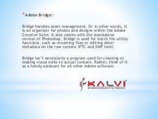 *Adobe Bridge:
Bridge handles asset management. Or in other words, it
is an organizer for photos and designs within the Adobe
Creative Suite. It also comes with the standalone
version of Photoshop. Bridge is used for batch file utility
functions, such as renaming files or editing other
metadata on the raw camera IPTC and XMP level.
Bridge isn’t necessarily a program used for creating or
making visual edits to actual content. Rather, think of it
as a handy assistant for all other Adobe software.
 