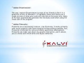 * Adobe Dreamweaver:
The way I explain Dreamweaver to most of my friends is that it is a
graphical version of Notepad++ It highlights syntax and shows you a
rough preview of what your code will look like at the same time. Many
of its tools automatically generate the necessary code when using the
visual side of the program
* Adobe Fireworks:
Fireworks are a fascinating creature. Like Illustrator, it works primarily
with vector graphics with some marginal bitmap editing available. But,
Fireworks is oriented for web and mobile application development.
Fireworks can make just about any graphic interactive, and it allows
you to create both wireframes and object behaviors
 