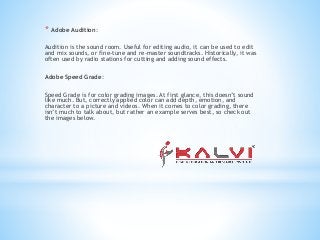 * Adobe Audition:
Audition is the sound room. Useful for editing audio, it can be used to edit
and mix sounds, or fine-tune and re-master soundtracks. Historically, it was
often used by radio stations for cutting and adding sound effects.
Adobe Speed Grade:
Speed Grade is for color grading images. At first glance, this doesn’t sound
like much. But, correctly applied color can add depth, emotion, and
character to a picture and videos. When it comes to color grading, there
isn’t much to talk about, but rather an example serves best, so check out
the images below.
 