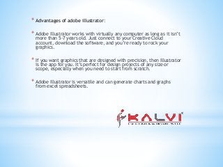 * Advantages of adobe illustrator:
* Adobe Illustrator works with virtually any computer as long as it isn’t
more than 5-7 years old. Just connect to your Creative Cloud
account, download the software, and you’re ready to rock your
graphics.
* If you want graphics that are designed with precision, then Illustrator
is the app for you. It’s perfect for design projects of any size or
scope, especially when you need to start from scratch.
* Adobe Illustrator is versatile and can generate charts and graphs
from excel spreadsheets.
 
