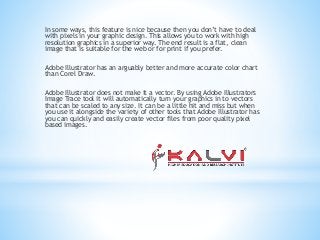 In some ways, this feature is nice because then you don’t have to deal
with pixels in your graphic design. This allows you to work with high
resolution graphics in a superior way. The end result is a flat, clean
image that is suitable for the web or for print if you prefer.
Adobe Illustrator has an arguably better and more accurate color chart
than Corel Draw.
Adobe Illustrator does not make it a vector. By using Adobe Illustrators
Image Trace tool it will automatically turn your graphics in to vectors
that can be scaled to any size. It can be a little hit and miss but when
you use it alongside the variety of other tools that Adobe Illustrator has
you can quickly and easily create vector files from poor quality pixel
based images.
 