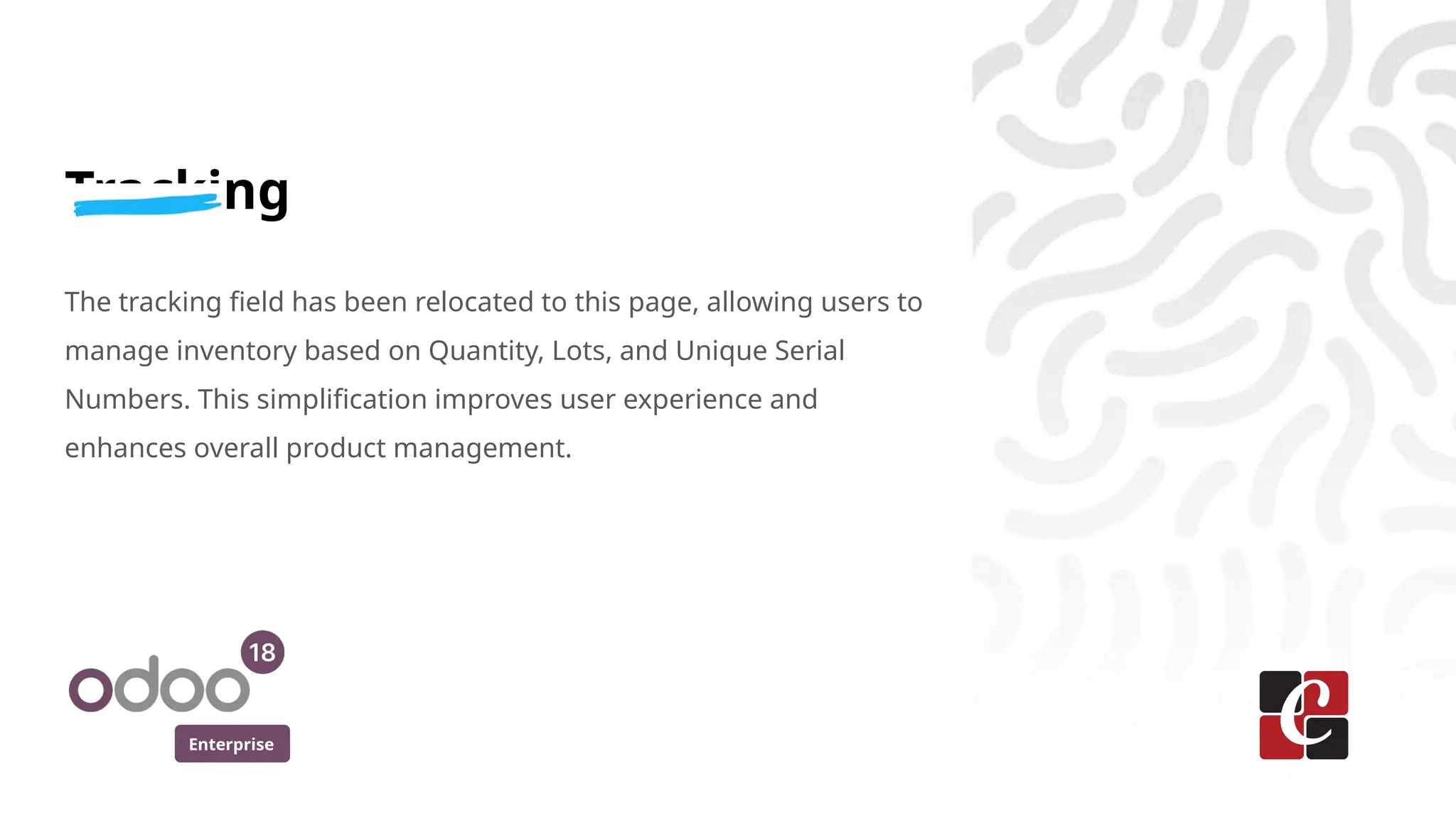 Enterprise
Tracking
The tracking field has been relocated to this page, allowing users to
manage inventory based on Quantity, Lots, and Unique Serial
Numbers. This simplification improves user experience and
enhances overall product management.
 