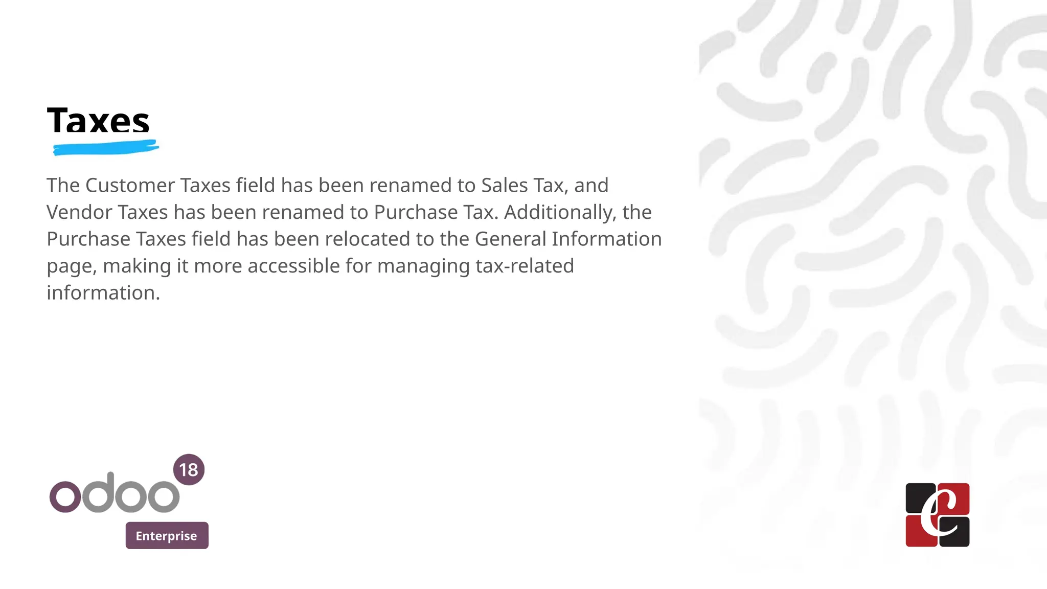 Enterprise
Taxes
The Customer Taxes field has been renamed to Sales Tax, and
Vendor Taxes has been renamed to Purchase Tax. Additionally, the
Purchase Taxes field has been relocated to the General Information
page, making it more accessible for managing tax-related
information.
 