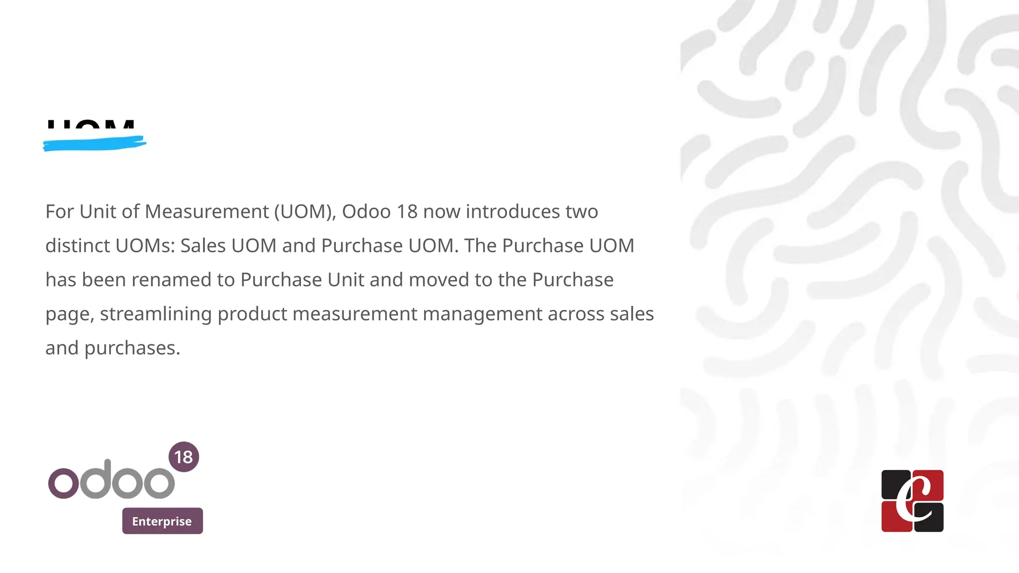 Enterprise
UOM
For Unit of Measurement (UOM), Odoo 18 now introduces two
distinct UOMs: Sales UOM and Purchase UOM. The Purchase UOM
has been renamed to Purchase Unit and moved to the Purchase
page, streamlining product measurement management across sales
and purchases.
 