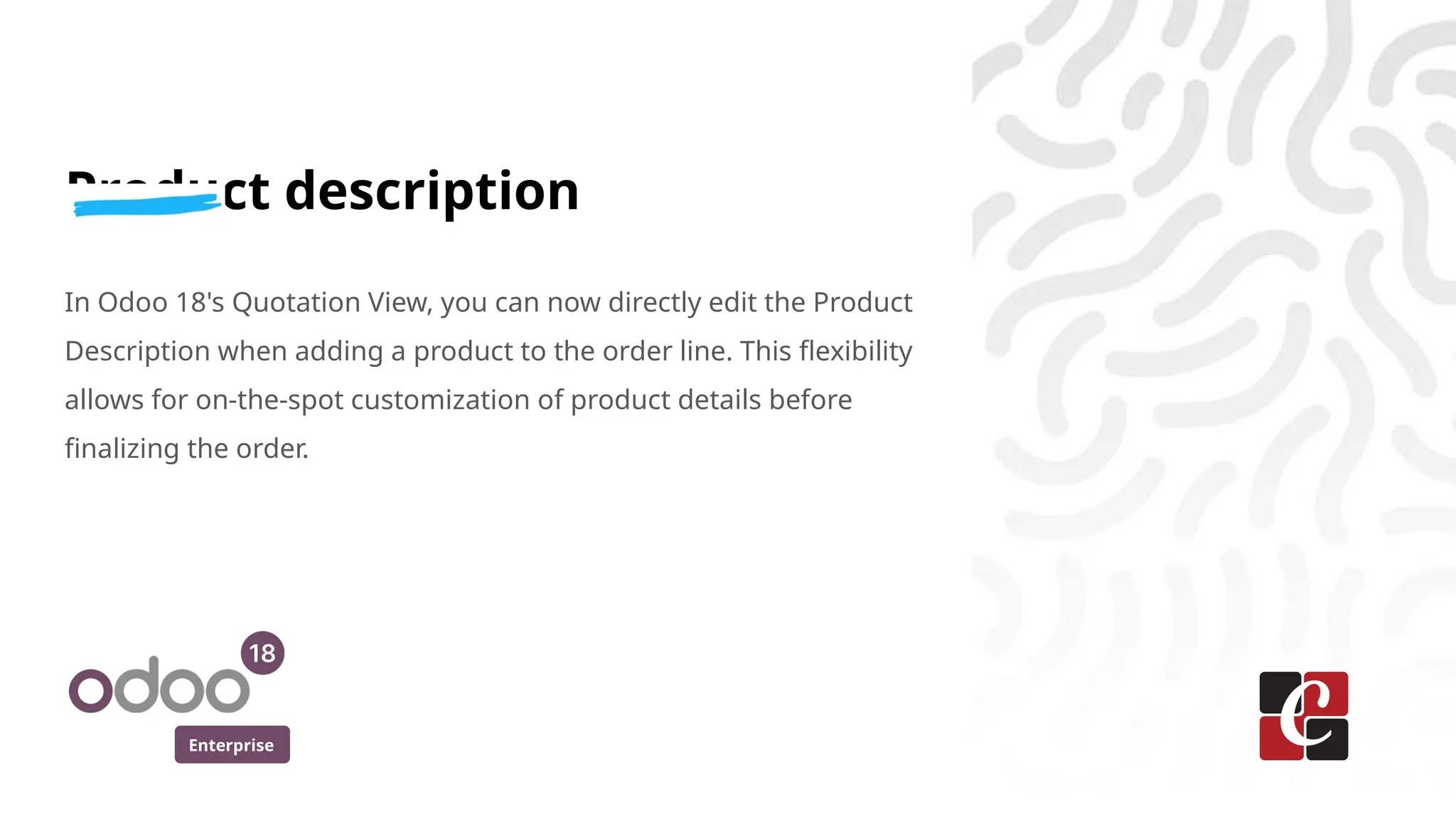 Enterprise
Product description
In Odoo 18's Quotation View, you can now directly edit the Product
Description when adding a product to the order line. This flexibility
allows for on-the-spot customization of product details before
finalizing the order.
 