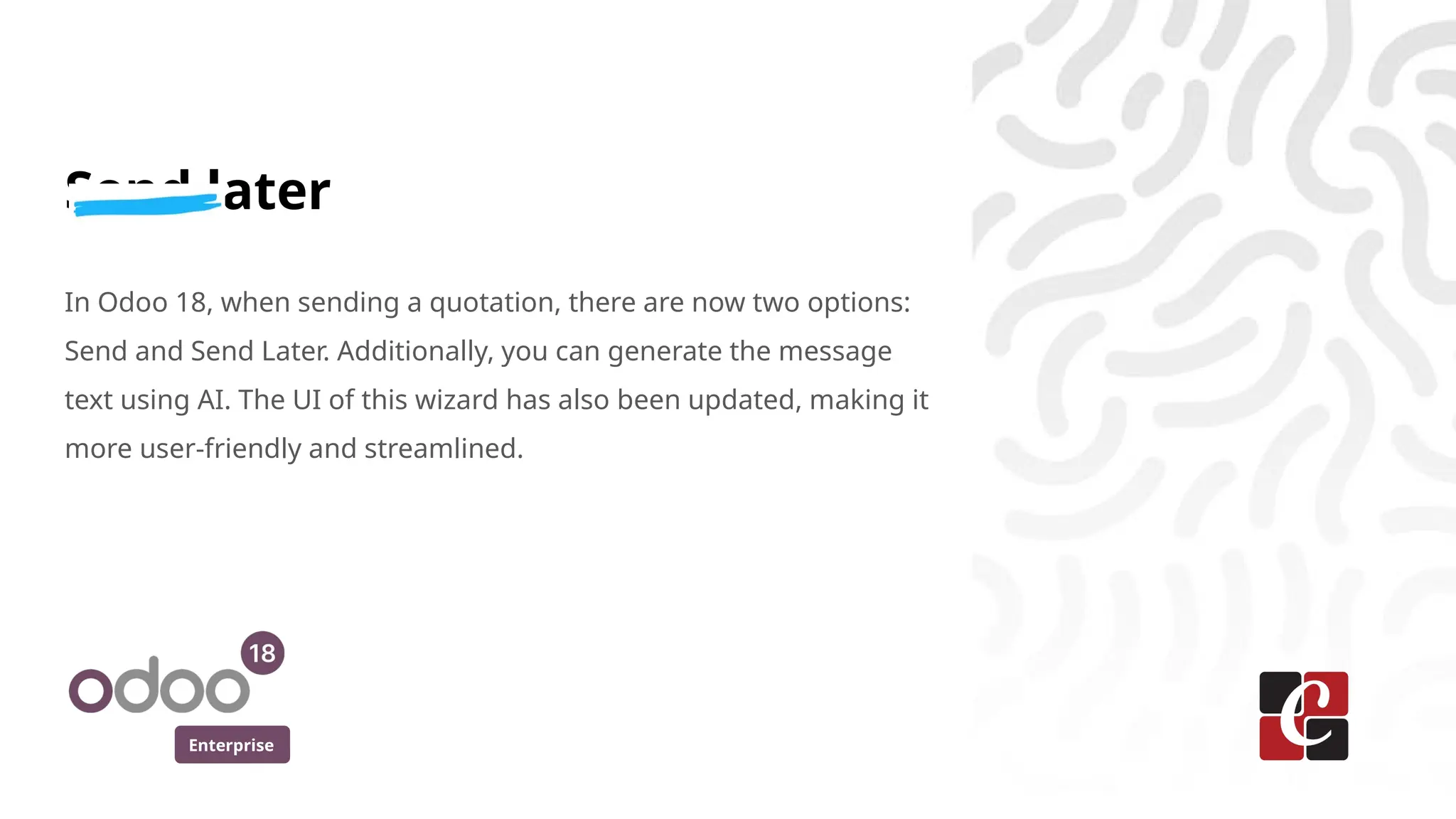 Enterprise
Send later
In Odoo 18, when sending a quotation, there are now two options:
Send and Send Later. Additionally, you can generate the message
text using AI. The UI of this wizard has also been updated, making it
more user-friendly and streamlined.
 