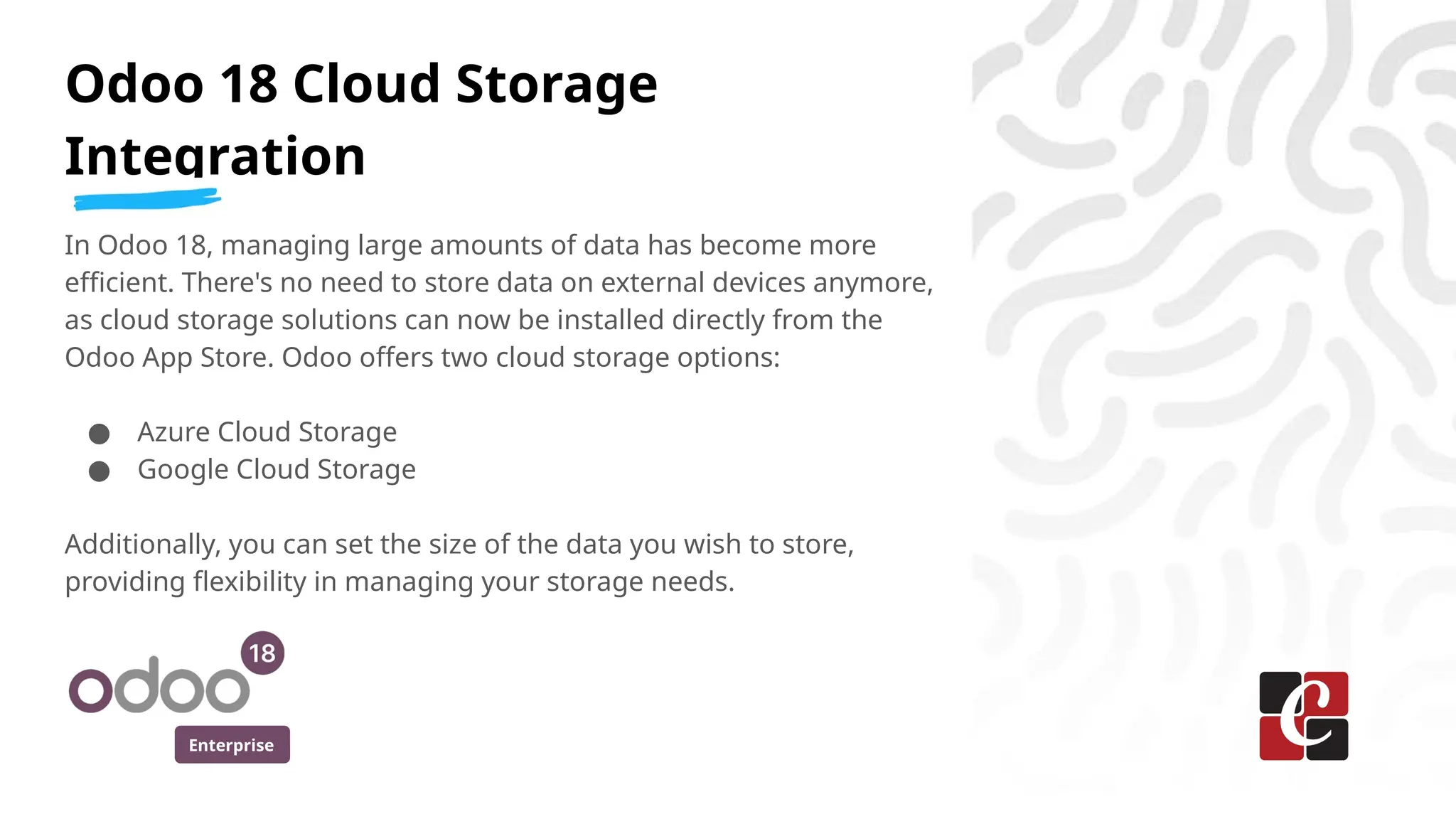 Enterprise
Odoo 18 Cloud Storage
Integration
In Odoo 18, managing large amounts of data has become more
efficient. There's no need to store data on external devices anymore,
as cloud storage solutions can now be installed directly from the
Odoo App Store. Odoo offers two cloud storage options:
● Azure Cloud Storage
● Google Cloud Storage
Additionally, you can set the size of the data you wish to store,
providing flexibility in managing your storage needs.
 