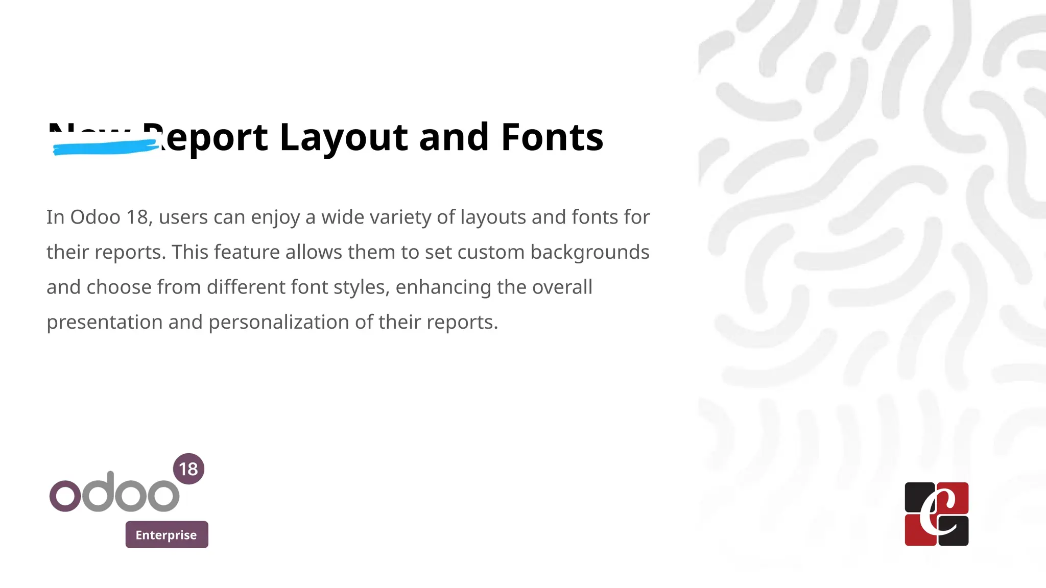 Enterprise
New Report Layout and Fonts
In Odoo 18, users can enjoy a wide variety of layouts and fonts for
their reports. This feature allows them to set custom backgrounds
and choose from different font styles, enhancing the overall
presentation and personalization of their reports.
 