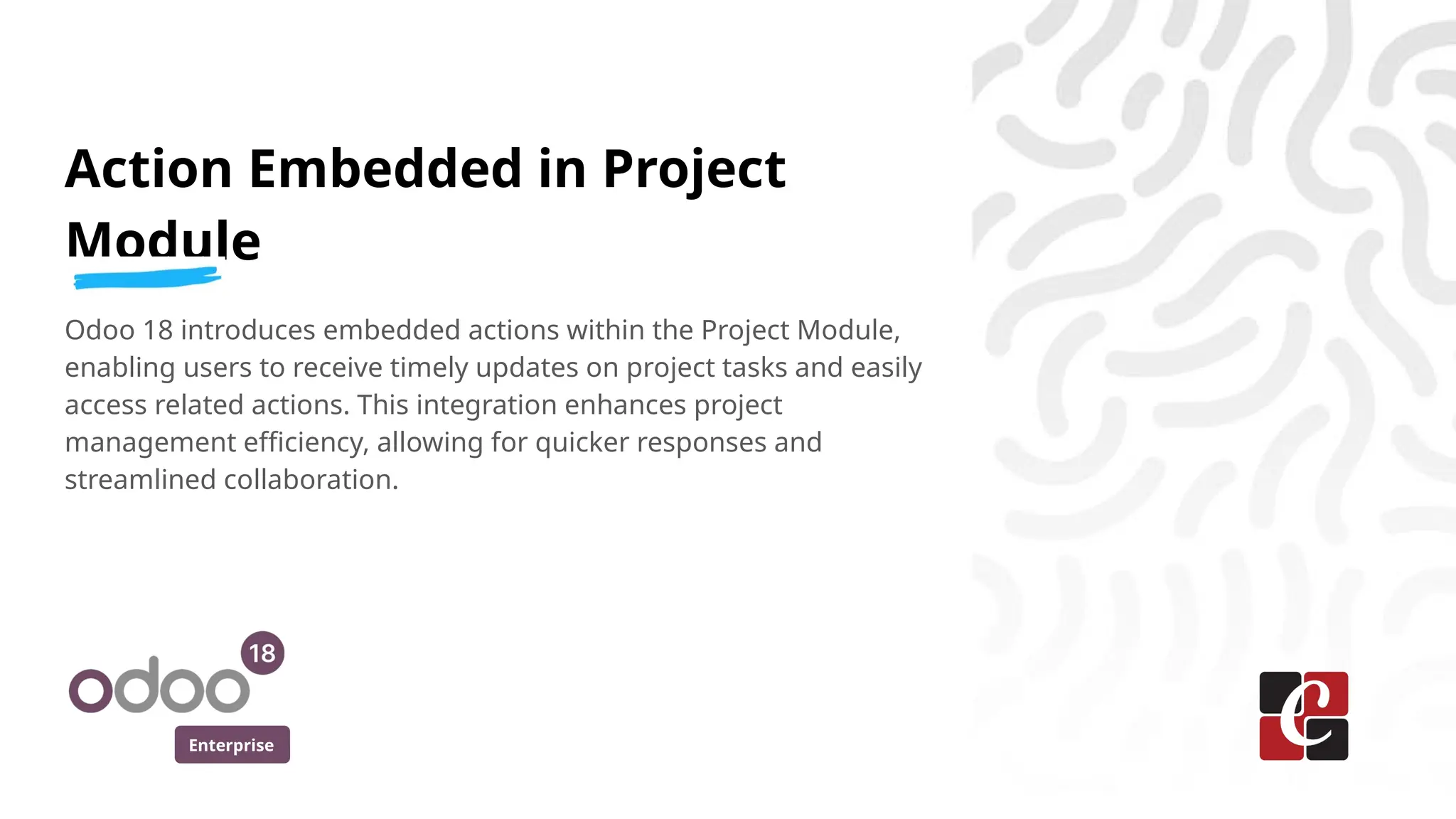 Enterprise
Action Embedded in Project
Module
Odoo 18 introduces embedded actions within the Project Module,
enabling users to receive timely updates on project tasks and easily
access related actions. This integration enhances project
management efficiency, allowing for quicker responses and
streamlined collaboration.
 