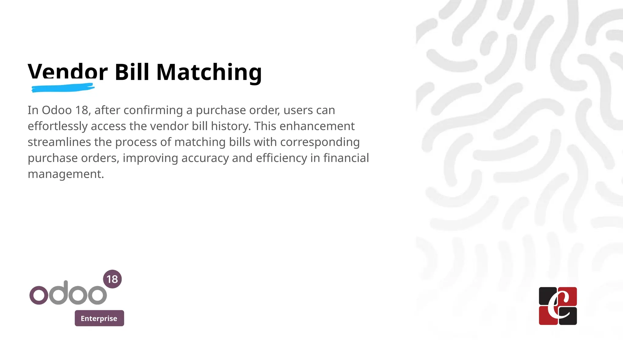 Enterprise
Vendor Bill Matching
In Odoo 18, after confirming a purchase order, users can
effortlessly access the vendor bill history. This enhancement
streamlines the process of matching bills with corresponding
purchase orders, improving accuracy and efficiency in financial
management.
 