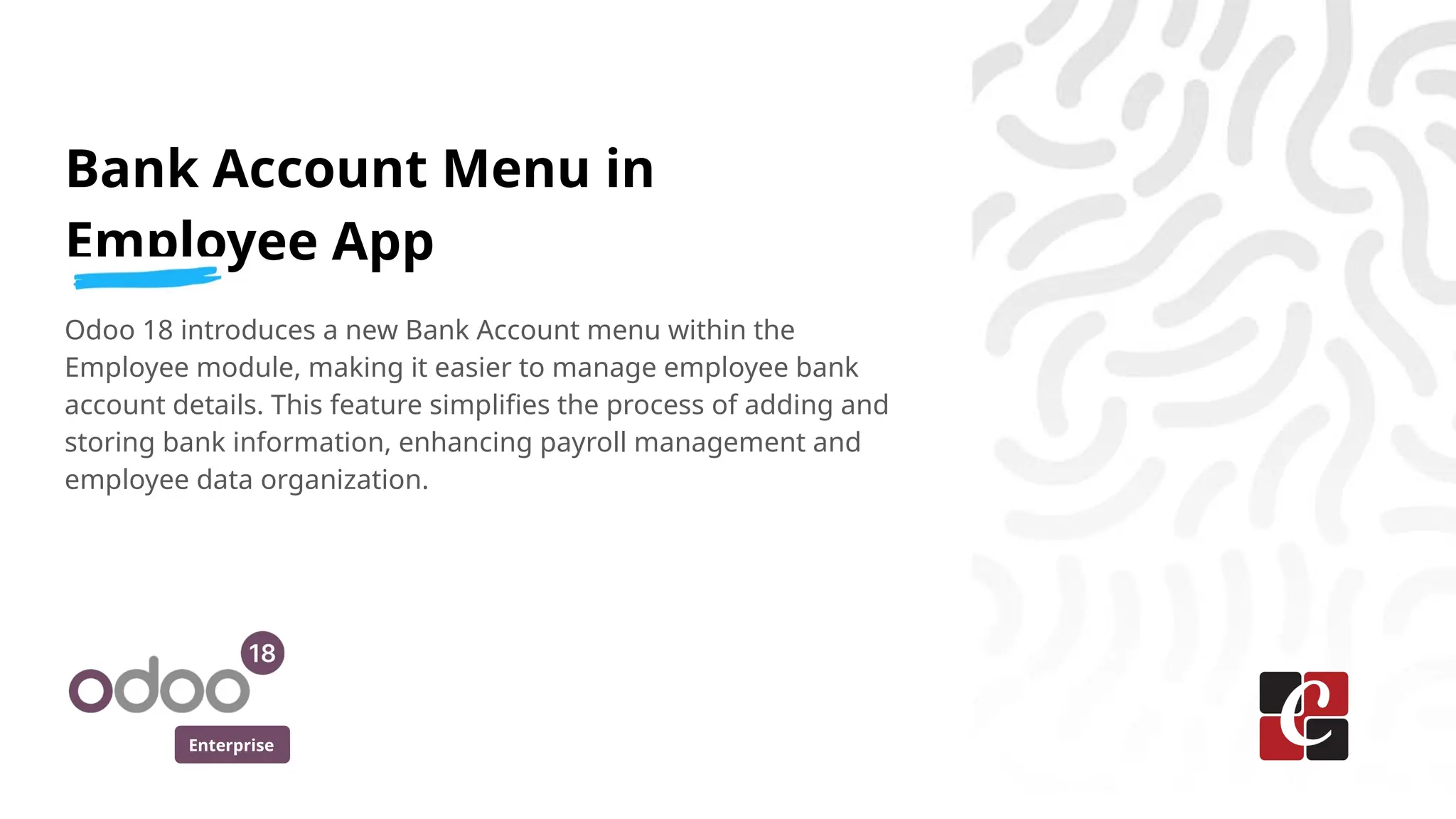Enterprise
Bank Account Menu in
Employee App
Odoo 18 introduces a new Bank Account menu within the
Employee module, making it easier to manage employee bank
account details. This feature simplifies the process of adding and
storing bank information, enhancing payroll management and
employee data organization.
 