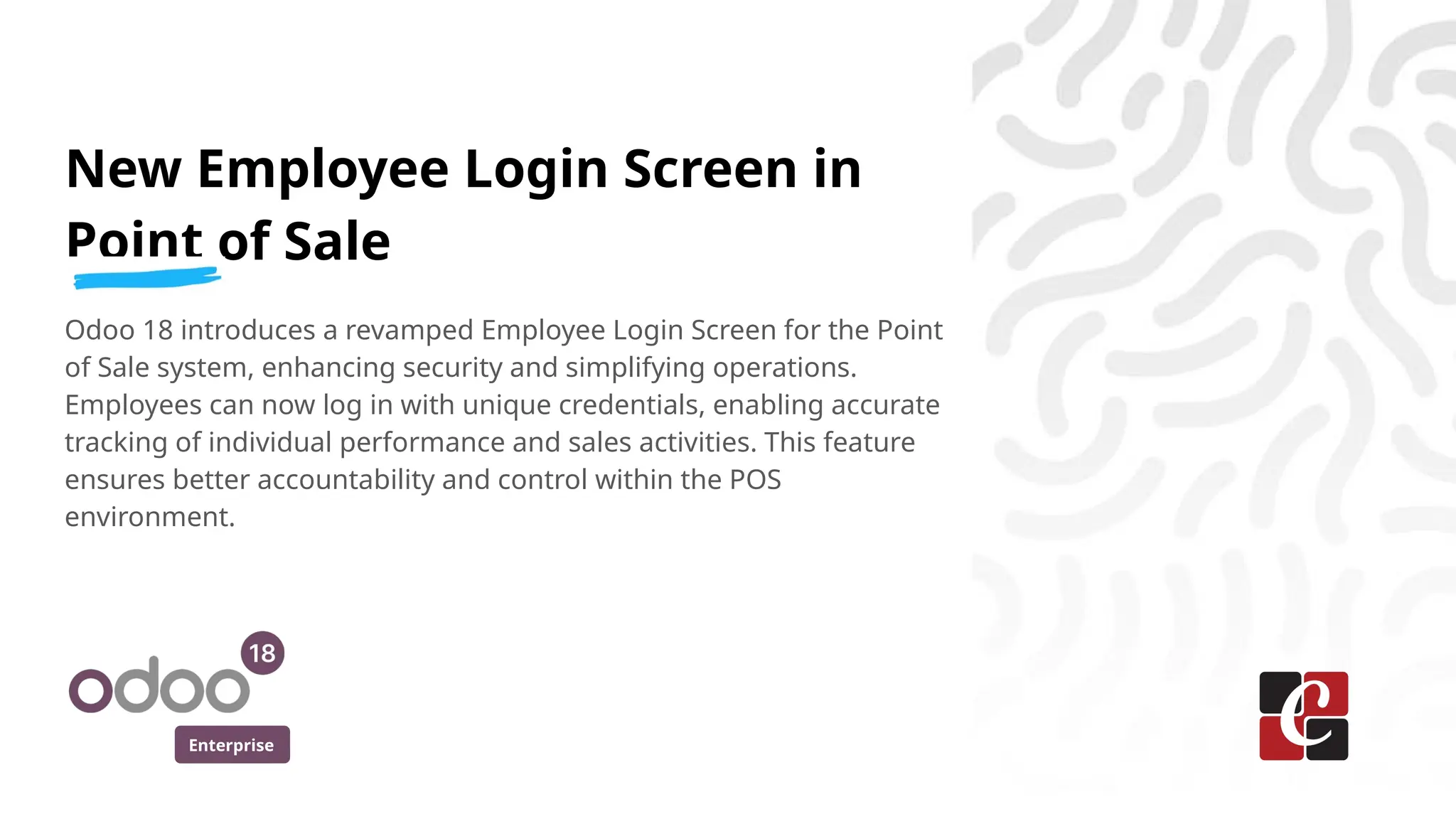 Enterprise
New Employee Login Screen in
Point of Sale
Odoo 18 introduces a revamped Employee Login Screen for the Point
of Sale system, enhancing security and simplifying operations.
Employees can now log in with unique credentials, enabling accurate
tracking of individual performance and sales activities. This feature
ensures better accountability and control within the POS
environment.
 