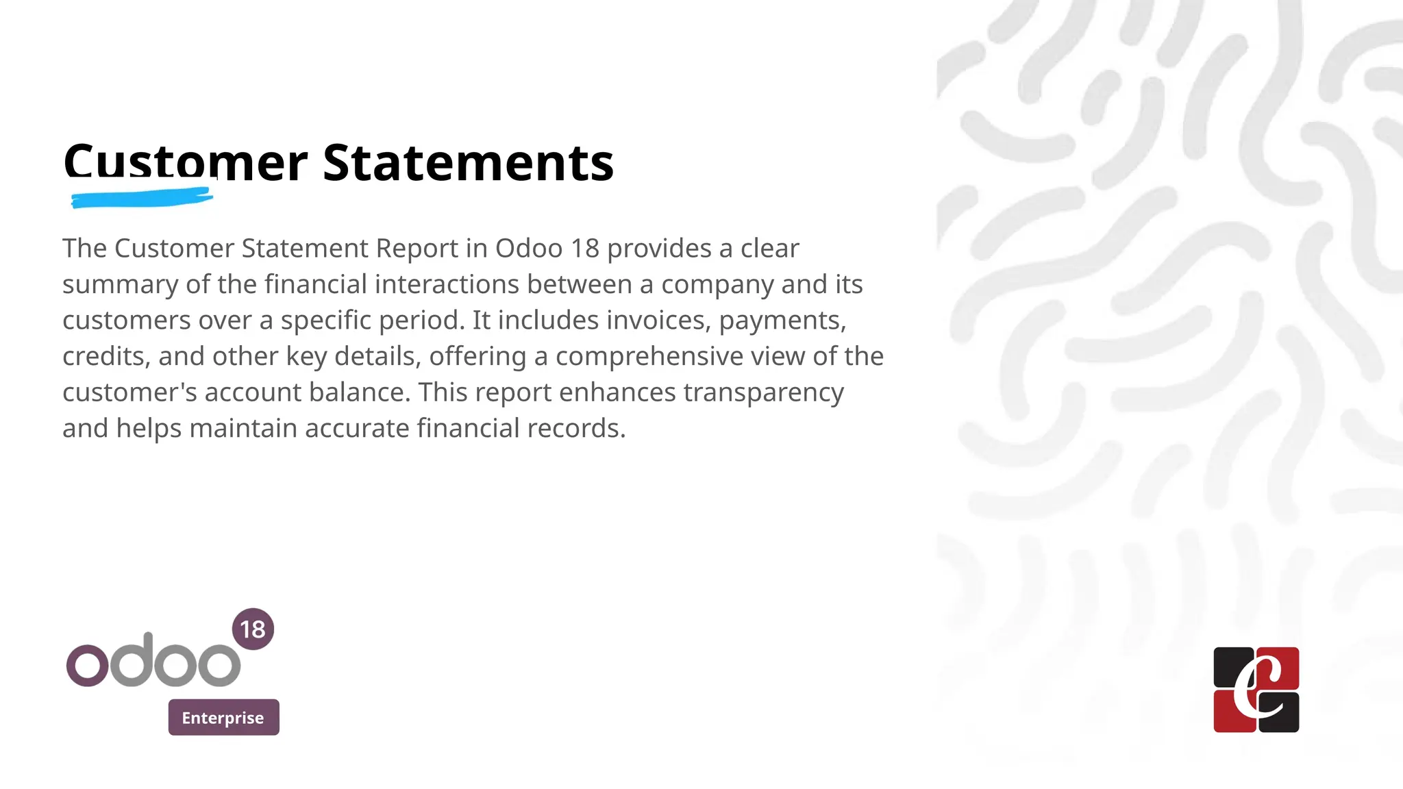 Enterprise
Customer Statements
The Customer Statement Report in Odoo 18 provides a clear
summary of the financial interactions between a company and its
customers over a specific period. It includes invoices, payments,
credits, and other key details, offering a comprehensive view of the
customer's account balance. This report enhances transparency
and helps maintain accurate financial records.
 