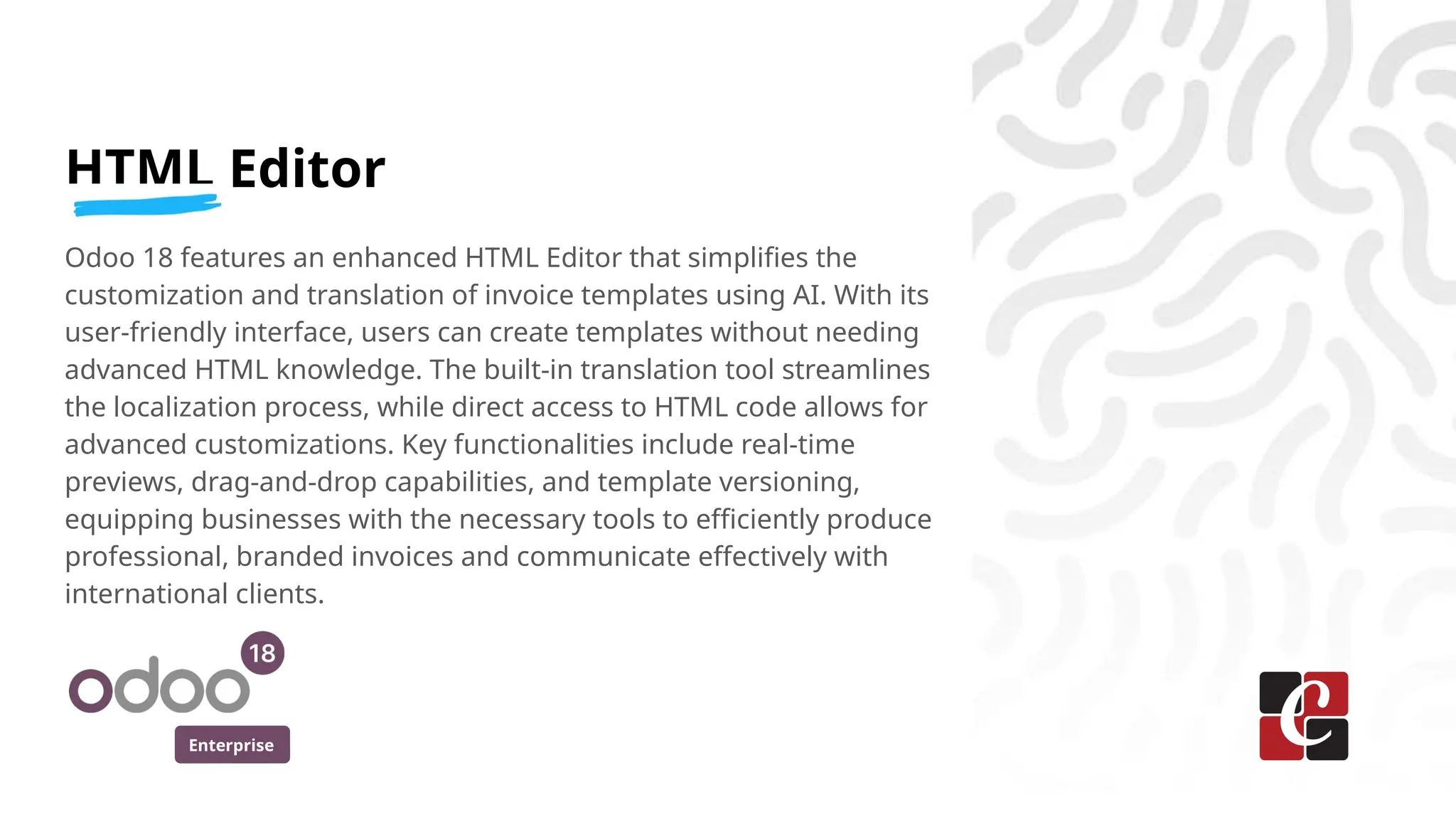 Enterprise
HTML Editor
Odoo 18 features an enhanced HTML Editor that simplifies the
customization and translation of invoice templates using AI. With its
user-friendly interface, users can create templates without needing
advanced HTML knowledge. The built-in translation tool streamlines
the localization process, while direct access to HTML code allows for
advanced customizations. Key functionalities include real-time
previews, drag-and-drop capabilities, and template versioning,
equipping businesses with the necessary tools to efficiently produce
professional, branded invoices and communicate effectively with
international clients.
 