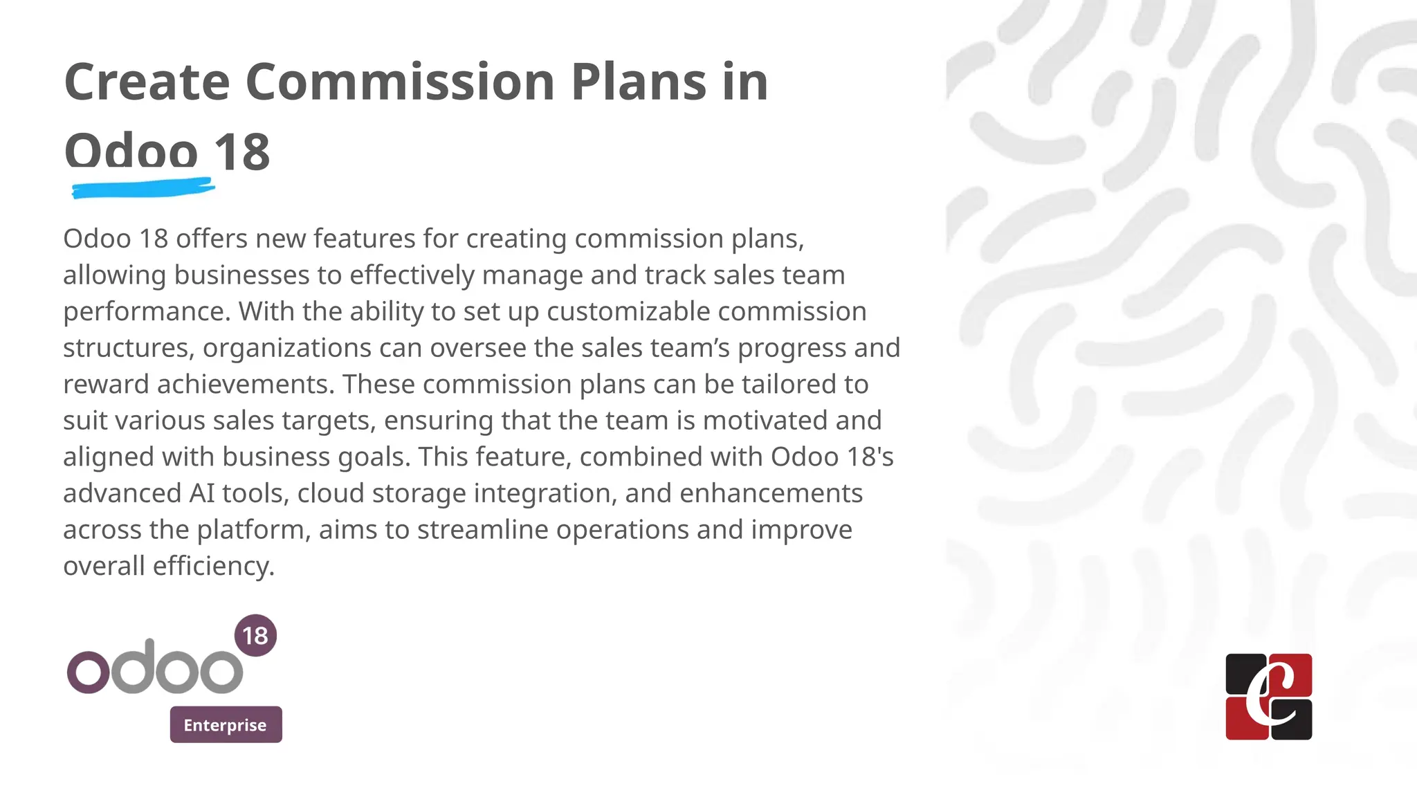 Enterprise
Create Commission Plans in
Odoo 18
Odoo 18 offers new features for creating commission plans,
allowing businesses to effectively manage and track sales team
performance. With the ability to set up customizable commission
structures, organizations can oversee the sales team’s progress and
reward achievements. These commission plans can be tailored to
suit various sales targets, ensuring that the team is motivated and
aligned with business goals. This feature, combined with Odoo 18's
advanced AI tools, cloud storage integration, and enhancements
across the platform, aims to streamline operations and improve
overall efficiency.
 