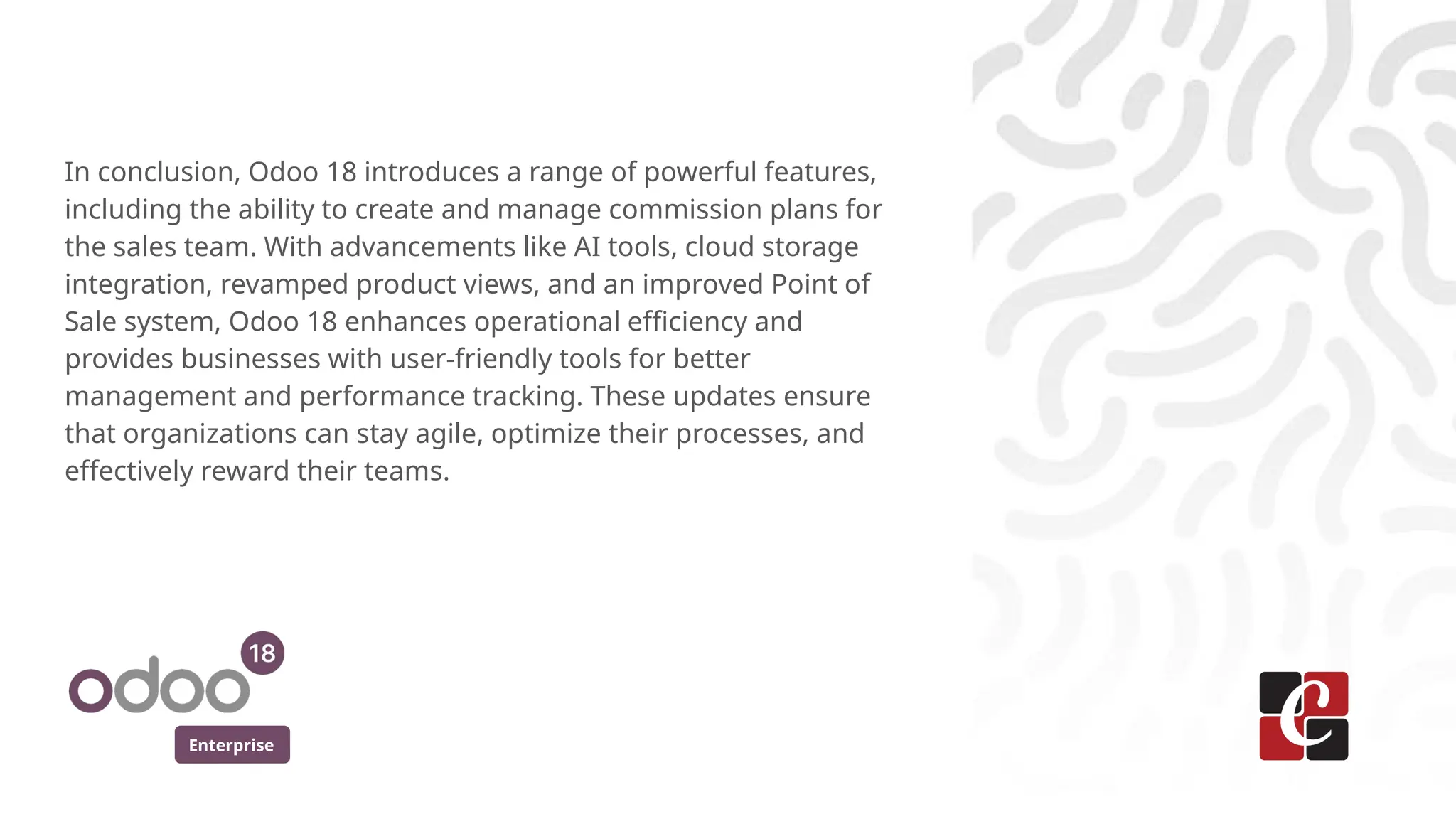Enterprise
In conclusion, Odoo 18 introduces a range of powerful features,
including the ability to create and manage commission plans for
the sales team. With advancements like AI tools, cloud storage
integration, revamped product views, and an improved Point of
Sale system, Odoo 18 enhances operational efficiency and
provides businesses with user-friendly tools for better
management and performance tracking. These updates ensure
that organizations can stay agile, optimize their processes, and
effectively reward their teams.
 