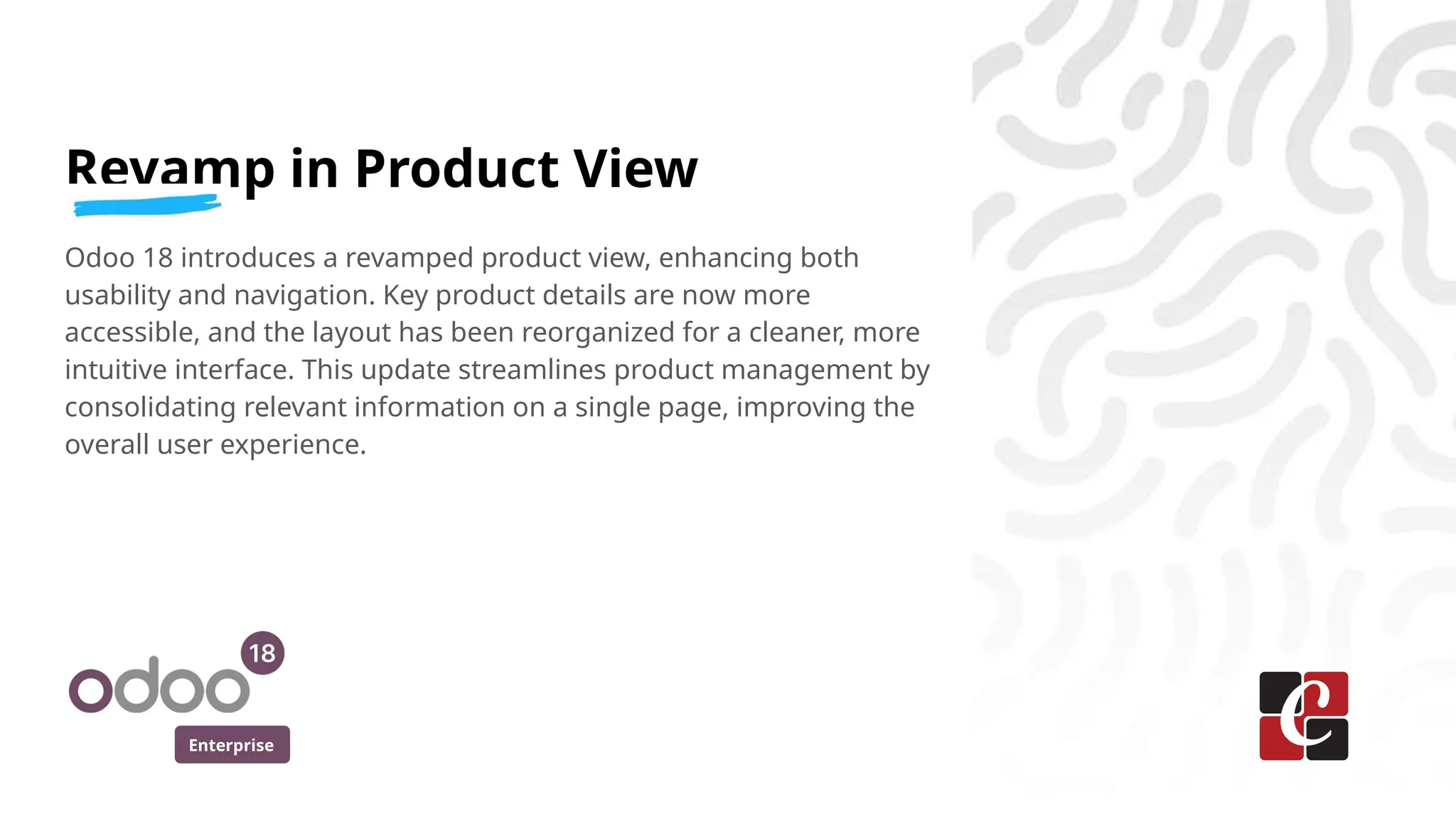 Enterprise
Revamp in Product View
Odoo 18 introduces a revamped product view, enhancing both
usability and navigation. Key product details are now more
accessible, and the layout has been reorganized for a cleaner, more
intuitive interface. This update streamlines product management by
consolidating relevant information on a single page, improving the
overall user experience.
 