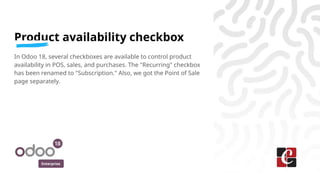 Enterprise
Product availability checkbox
In Odoo 18, several checkboxes are available to control product
availability in POS, sales, and purchases. The "Recurring" checkbox
has been renamed to "Subscription." Also, we got the Point of Sale
page separately.
 