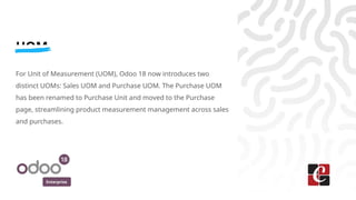Enterprise
UOM
For Unit of Measurement (UOM), Odoo 18 now introduces two
distinct UOMs: Sales UOM and Purchase UOM. The Purchase UOM
has been renamed to Purchase Unit and moved to the Purchase
page, streamlining product measurement management across sales
and purchases.
 