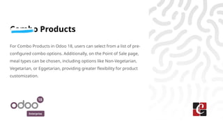 Enterprise
Combo Products
For Combo Products in Odoo 18, users can select from a list of pre-
configured combo options. Additionally, on the Point of Sale page,
meal types can be chosen, including options like Non-Vegetarian,
Vegetarian, or Eggetarian, providing greater flexibility for product
customization.
 