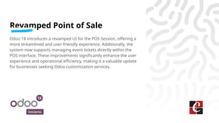 Enterprise
Revamped Point of Sale
Odoo 18 introduces a revamped UI for the POS Session, offering a
more streamlined and user-friendly experience. Additionally, the
system now supports managing event tickets directly within the
POS interface. These improvements significantly enhance the user
experience and operational efficiency, making it a valuable update
for businesses seeking Odoo customization services.
 