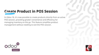 Enterprise
Create Product in POS Session
In Odoo 18, it's now possible to create products directly from an active
POS session, providing greater convenience and efficiency for
managing inventory on the go. This feature simplifies product
management without needing to exit the POS session.
 