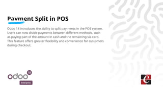 Enterprise
Payment Split in POS
Odoo 18 introduces the ability to split payments in the POS system.
Users can now divide payments between different methods, such
as paying part of the amount in cash and the remaining via card.
This feature offers greater flexibility and convenience for customers
during checkout.
 
