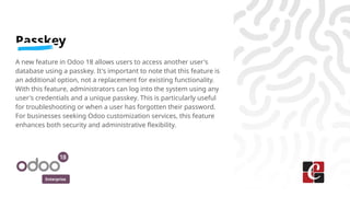 Enterprise
Passkey
A new feature in Odoo 18 allows users to access another user's
database using a passkey. It's important to note that this feature is
an additional option, not a replacement for existing functionality.
With this feature, administrators can log into the system using any
user's credentials and a unique passkey. This is particularly useful
for troubleshooting or when a user has forgotten their password.
For businesses seeking Odoo customization services, this feature
enhances both security and administrative flexibility.
 