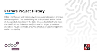 Enterprise
Restore Project History
Odoo 18 enhances task tracking by allowing users to restore previous
task descriptions. This functionality not only provides a clear record
of changes but also displays the date, time, and details of who made
the modifications. Users can easily compare changes to see what
alterations have been made, ensuring effective project management
and accountability.
 