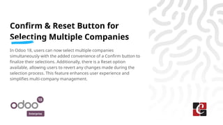 Enterprise
Confirm & Reset Button for
Selecting Multiple Companies
In Odoo 18, users can now select multiple companies
simultaneously with the added convenience of a Confirm button to
finalize their selections. Additionally, there is a Reset option
available, allowing users to revert any changes made during the
selection process. This feature enhances user experience and
simplifies multi-company management.
 