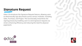 Enterprise
Signature Request
Odoo 18 introduces the Signature Request feature, allowing users
to electronically sign documents across various modules, including
Sales, Purchase, and Project. This functionality streamlines the
signing process by enabling users to send signature requests via
email, enhancing efficiency and reducing the need for physical
paperwork.
 