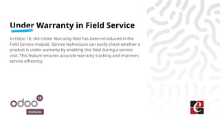 Enterprise
Under Warranty in Field Service
In Odoo 18, the Under Warranty field has been introduced in the
Field Service module. Service technicians can easily check whether a
product is under warranty by enabling this field during a service
visit. This feature ensures accurate warranty tracking and improves
service efficiency.
 