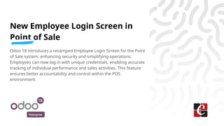Enterprise
New Employee Login Screen in
Point of Sale
Odoo 18 introduces a revamped Employee Login Screen for the Point
of Sale system, enhancing security and simplifying operations.
Employees can now log in with unique credentials, enabling accurate
tracking of individual performance and sales activities. This feature
ensures better accountability and control within the POS
environment.
 