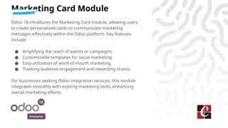 Enterprise
Marketing Card Module
Odoo 18 introduces the Marketing Card module, allowing users
to create personalized cards to communicate marketing
messages effectively within the Odoo platform. Key features
include:
● Amplifying the reach of events or campaigns.
● Customizable templates for social marketing.
● Easy utilization of word-of-mouth marketing.
● Tracking audience engagement and rewarding shares.
For businesses seeking Odoo integration services, this module
integrates smoothly with existing marketing tools, enhancing
overall marketing efforts.
 