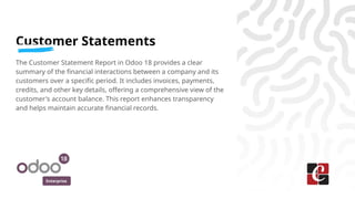 Enterprise
Customer Statements
The Customer Statement Report in Odoo 18 provides a clear
summary of the financial interactions between a company and its
customers over a specific period. It includes invoices, payments,
credits, and other key details, offering a comprehensive view of the
customer's account balance. This report enhances transparency
and helps maintain accurate financial records.
 