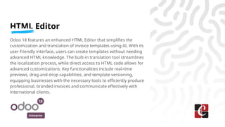 Enterprise
HTML Editor
Odoo 18 features an enhanced HTML Editor that simplifies the
customization and translation of invoice templates using AI. With its
user-friendly interface, users can create templates without needing
advanced HTML knowledge. The built-in translation tool streamlines
the localization process, while direct access to HTML code allows for
advanced customizations. Key functionalities include real-time
previews, drag-and-drop capabilities, and template versioning,
equipping businesses with the necessary tools to efficiently produce
professional, branded invoices and communicate effectively with
international clients.
 