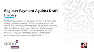Enterprise
Register Payment Against Draft
Invoice
In Odoo 18, users can now register payments for draft invoices,
providing enhanced flexibility in financial management. This
feature allows for early payment processing, enabling payments
to be linked to the invoice upon validation. It helps maintain
accurate records of advance or partial payments, improves
financial control, and enhances customer satisfaction by
accommodating diverse payment preferences.
 