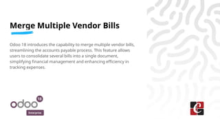 Enterprise
Merge Multiple Vendor Bills
Odoo 18 introduces the capability to merge multiple vendor bills,
streamlining the accounts payable process. This feature allows
users to consolidate several bills into a single document,
simplifying financial management and enhancing efficiency in
tracking expenses.
 