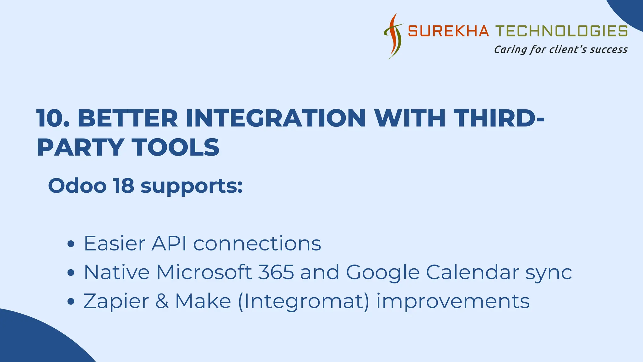 10. BETTER INTEGRATION WITH THIRD-
PARTY TOOLS
Odoo 18 supports:
Easier API connections
Native Microsoft 365 and Google Calendar sync
Zapier & Make (Integromat) improvements
 