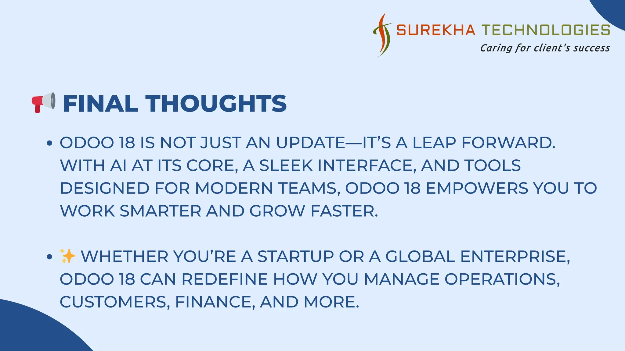 📢FINAL THOUGHTS
ODOO 18 IS NOT JUST AN UPDATE—IT’S A LEAP FORWARD.
WITH AI AT ITS CORE, A SLEEK INTERFACE, AND TOOLS
DESIGNED FOR MODERN TEAMS, ODOO 18 EMPOWERS YOU TO
WORK SMARTER AND GROW FASTER.
✨WHETHER YOU’RE A STARTUP OR A GLOBAL ENTERPRISE,
ODOO 18 CAN REDEFINE HOW YOU MANAGE OPERATIONS,
CUSTOMERS, FINANCE, AND MORE.
 