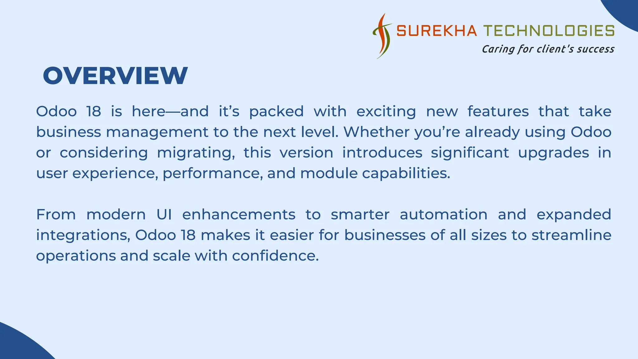 OVERVIEW
Odoo 18 is here—and it’s packed with exciting new features that take
business management to the next level. Whether you’re already using Odoo
or considering migrating, this version introduces significant upgrades in
user experience, performance, and module capabilities.
From modern UI enhancements to smarter automation and expanded
integrations, Odoo 18 makes it easier for businesses of all sizes to streamline
operations and scale with confidence.
 