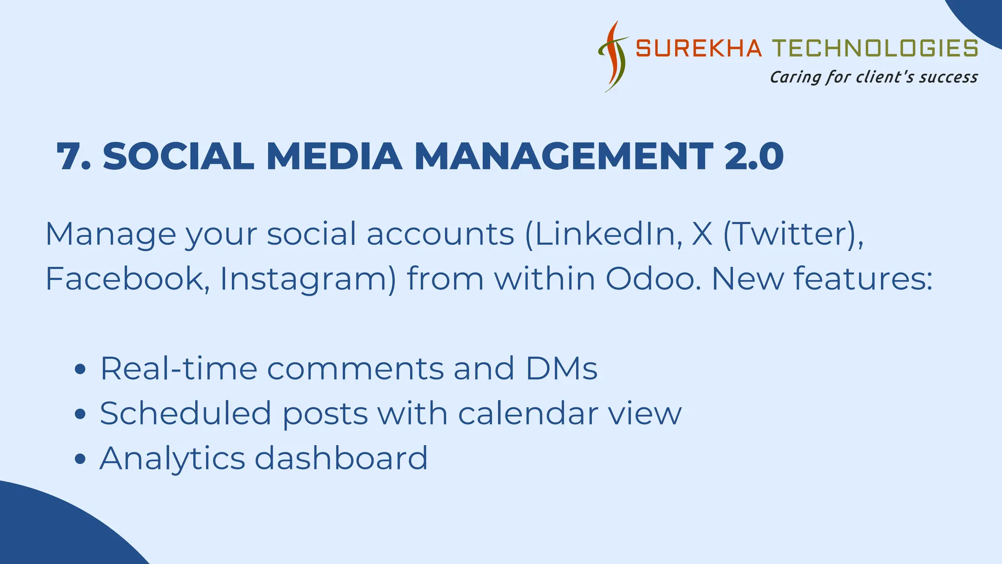 7. SOCIAL MEDIA MANAGEMENT 2.0
Manage your social accounts (LinkedIn, X (Twitter),
Facebook, Instagram) from within Odoo. New features:
Real-time comments and DMs
Scheduled posts with calendar view
Analytics dashboard
 