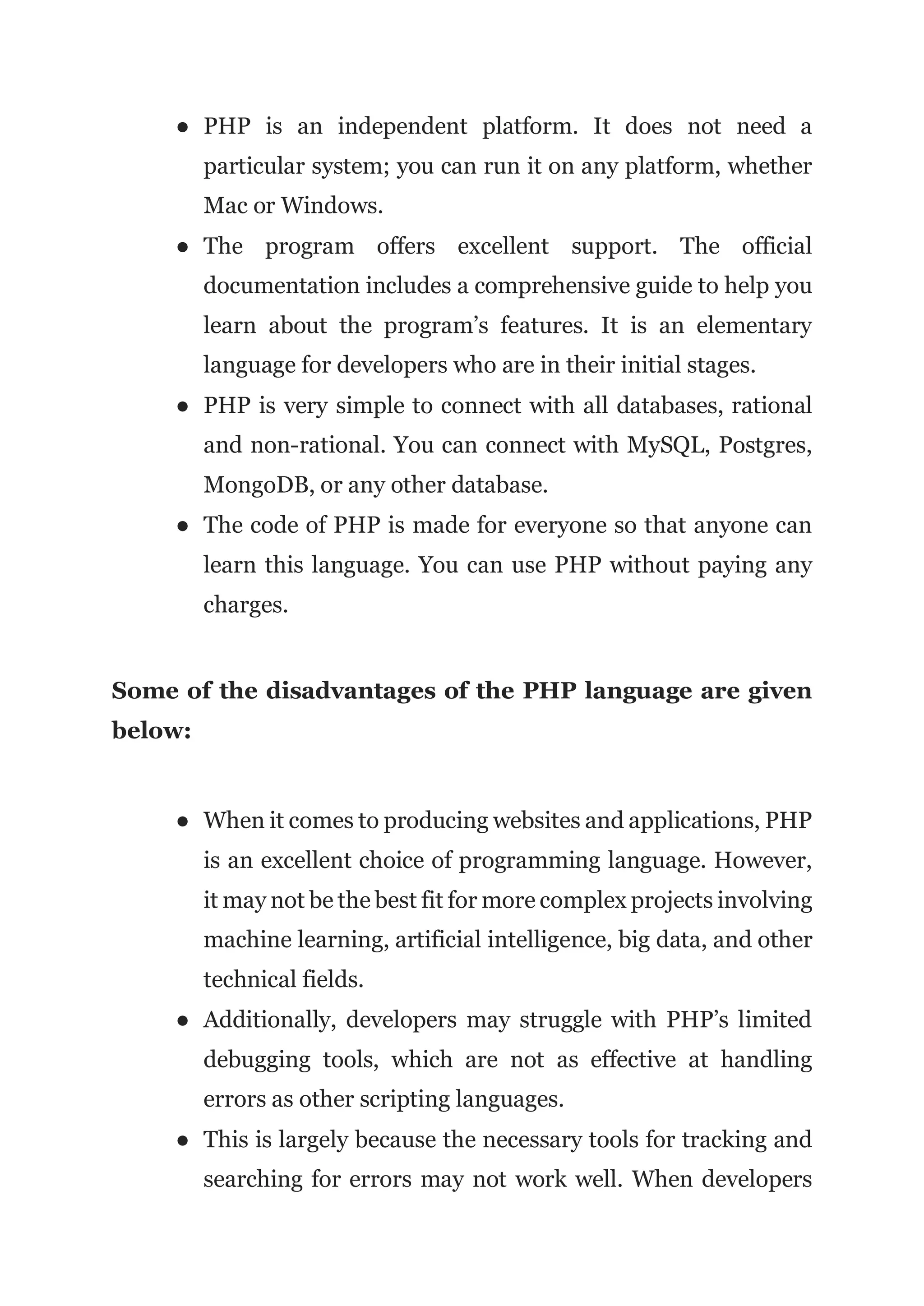 ● PHP is an independent platform. It does not need a
particular system; you can run it on any platform, whether
Mac or Windows.
● The program offers excellent support. The official
documentation includes a comprehensive guide to help you
learn about the program’s features. It is an elementary
language for developers who are in their initial stages.
● PHP is very simple to connect with all databases, rational
and non-rational. You can connect with MySQL, Postgres,
MongoDB, or any other database.
● The code of PHP is made for everyone so that anyone can
learn this language. You can use PHP without paying any
charges.
Some of the disadvantages of the PHP language are given
below:
● When it comes to producing websites and applications, PHP
is an excellent choice of programming language. However,
it may not be the best fit for more complex projects involving
machine learning, artificial intelligence, big data, and other
technical fields.
● Additionally, developers may struggle with PHP’s limited
debugging tools, which are not as effective at handling
errors as other scripting languages.
● This is largely because the necessary tools for tracking and
searching for errors may not work well. When developers
 