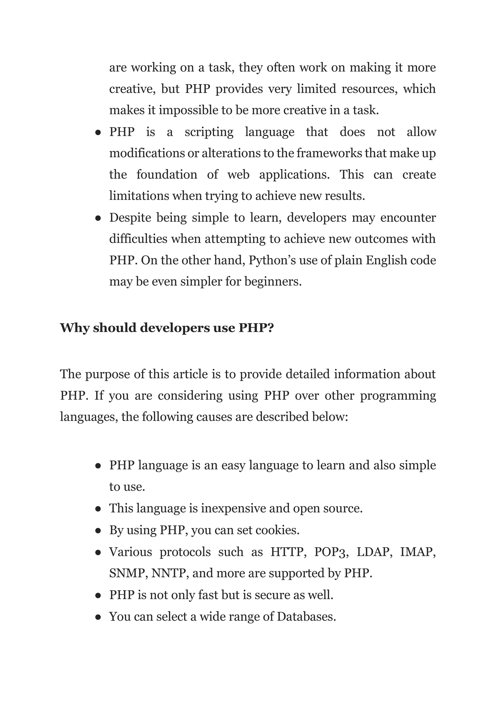 are working on a task, they often work on making it more
creative, but PHP provides very limited resources, which
makes it impossible to be more creative in a task.
● PHP is a scripting language that does not allow
modifications or alterations to the frameworks that make up
the foundation of web applications. This can create
limitations when trying to achieve new results.
● Despite being simple to learn, developers may encounter
difficulties when attempting to achieve new outcomes with
PHP. On the other hand, Python’s use of plain English code
may be even simpler for beginners.
Why should developers use PHP?
The purpose of this article is to provide detailed information about
PHP. If you are considering using PHP over other programming
languages, the following causes are described below:
● PHP language is an easy language to learn and also simple
to use.
● This language is inexpensive and open source.
● By using PHP, you can set cookies.
● Various protocols such as HTTP, POP3, LDAP, IMAP,
SNMP, NNTP, and more are supported by PHP.
● PHP is not only fast but is secure as well.
● You can select a wide range of Databases.
 