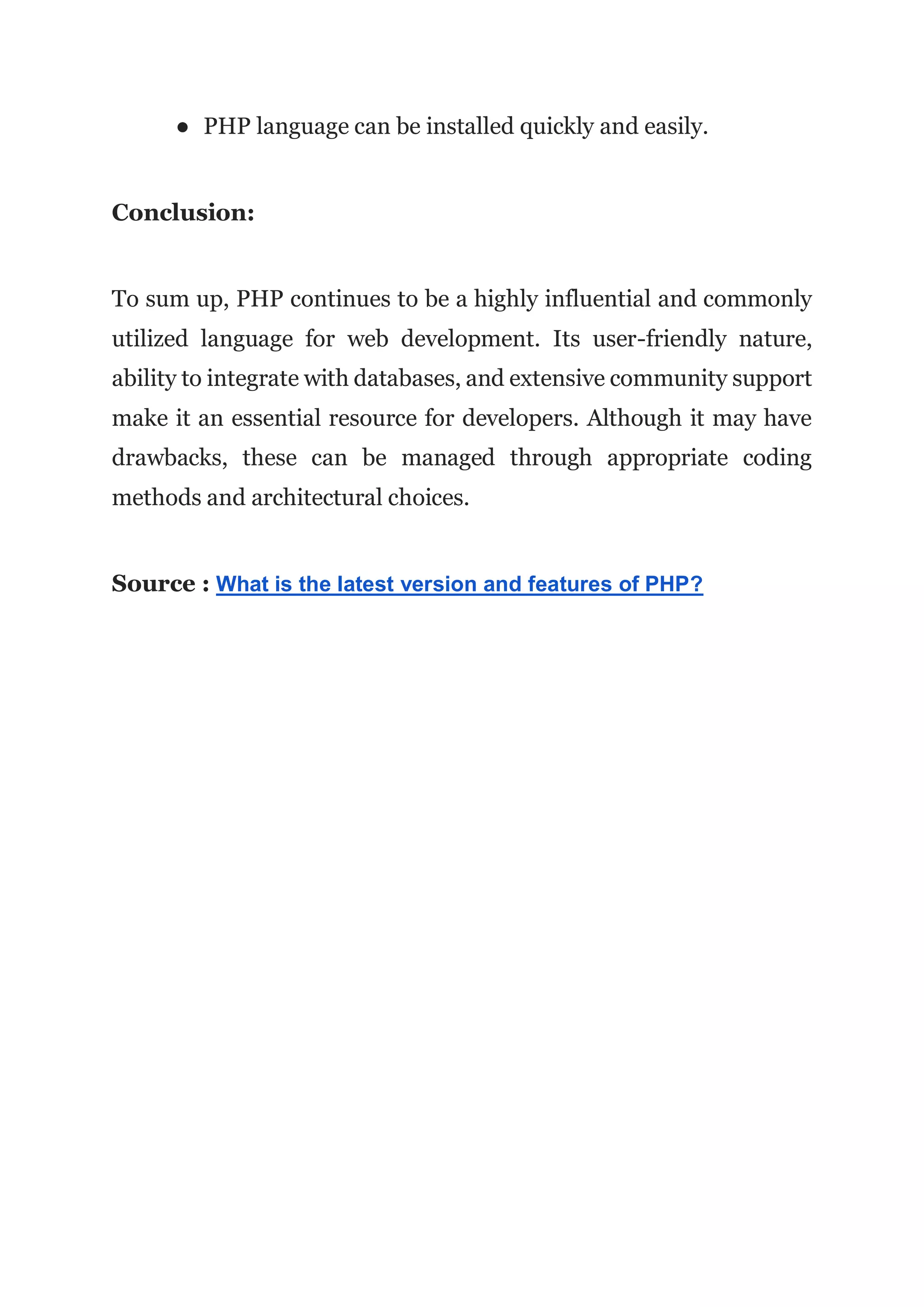 ● PHP language can be installed quickly and easily.
Conclusion:
To sum up, PHP continues to be a highly influential and commonly
utilized language for web development. Its user-friendly nature,
ability to integrate with databases, and extensive community support
make it an essential resource for developers. Although it may have
drawbacks, these can be managed through appropriate coding
methods and architectural choices.
Source : What is the latest version and features of PHP?
 