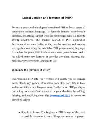 Latest version and features of PHP?
For many years, web developers have found PHP to be an essential
server-side scripting language. Its dynamic features, user-friendly
interface, and strong support from the community make it a favorite
among developers. The services related to PHP application
development are remarkable, as they involve creating and keeping
web applications using the adaptable PHP programming language.
In the last few years, PHP has become a more powerful tool, and it
has added many new features. It provides prominent features that
make it a very convenient language to use.
What are the features of PHP?
Incorporating PHP into your website will enable you to manage
forms effortlessly, gather information from files, store data in files,
and transmit it via email to your users. Furthermore, PHP grants you
the ability to manipulate elements in your database by adding,
deleting, and modifying them. The Features of PHP Language are
described below:
● Simple to Learn: For beginners, PHP is one of the most
accessible languages to learn. The programming language
 