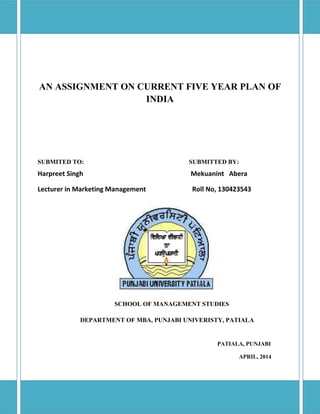 AN ASSIGNMENT ON CURRENT FIVE YEAR PLAN OF
INDIA
SUBMITED TO: SUBMITTED BY:
Harpreet Singh Mekuanint Abera
Lecturer in Marketing Management Roll No, 130423543
SCHOOL OF MANAGEMENT STUDIES
DEPARTMENT OF MBA, PUNJABI UNIVERISTY, PATIALA
PATIALA, PUNJABI
APRIL, 2014
 