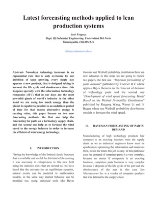Latest forecasting methods applied to lean
                     production systems
                                                   José Fragozo
                              Dept. Of Industrial Engineering, Universidad Del Norte
                                           Barranquilla, COLOMBIA


                                                Jmfragozo@uninorte.edu.co




Abstract- Nowadays technology increases in an                   theorem and Weibull probability distribution there are
exponential rate that is only overcome by our                   new advances in this areas we are going to review
ambition of keep growing, every single day                      two papers, the first one “Bayesian forecasting of
appears a new product, that is designed taking in               parts demand” published by Elsevier B.V where
account the life cycle and obsolescence time, this              applies Bayes theorem in the forecast of demand
happens specially with the information technology               of technology parts and the second one
companies (ITC) that in our days are the most
                                                                “Development of wind speed forecasting Model
powerful giants of world`s industry in the other
                                                                Based on the Weibull Probability Distribution”
hand we are using too much energy than the
planet is capable to provide in an undefined period
                                                                published by Ruigang Wang, Wenyi Li and B.
of time for that reason alternative energy is                   Bagen where use Weibull probability distribution
earning value, this paper focuses on two new                    models to forecast the wind speed.
forecasting methods, the first one help the
forecasting for parts on a technology supply chain,
and the second one help us to forecast the wind                    II.      BAYESIAN FORECASTING OF PARTS
speed in the energy industry in order to increase                                      DEMAND
the efficient of wind energy technology.
                                                                Manufacturing of high technology products like
                                                                computer is an exacting business were the supply
                                                                chain as we as industrial engineers know must be
                I.    INTRODUCTION                              synchronize optimizing the information and materials
                                                                flow, no all the times this job is easy, in this particular
Having the knowledge of the limited classic literature          case the demand of computer parts is a very complex,
that is available and useful for this kind of forecasting       because no matter if computers is an exacting
it was necessary to entrepreneur in this new field              business, computers parts business is very complex
using the statistics tools that are around us, we have          because it depends of the life cycle of the part and the
heard that the universe has an equilibrium equation,            obsolescence of the part in this case Sun
natural events can be modeled in mathematics                    Microsystems Inc is a vendor of computer products
models, in the same way market behavior can be                  that it is fettered to the supply chain
modeled too, using statistical tools like Bayes
 